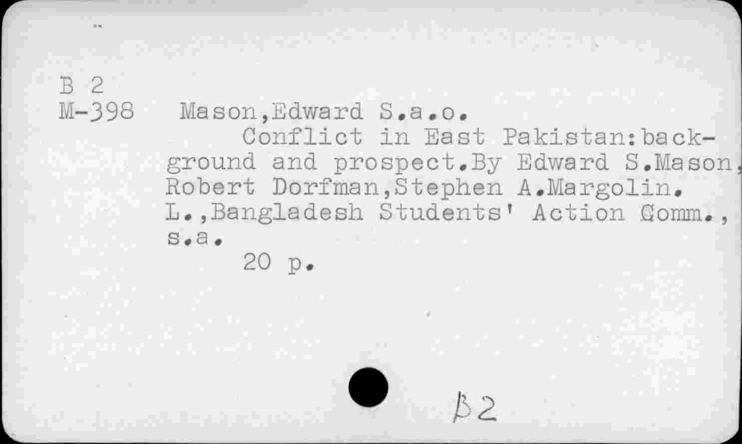 ﻿B 2
M-398	Mason,Edward S.a.o.
Conflict in East Pakistan:background and prospect.By Edward S.Mason Robert Dorfman,Stephen A.Margolin. L.,Bangladesh Students’ Action Comm., s.a.
20 p.